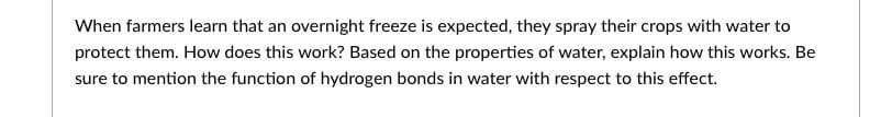 When farmers learn that an overnight freeze is expected, they spray their crops with water to
protect them. How does this work? Based on the properties of water, explain how this works. Be
sure to mention the function of hydrogen bonds in water with respect to this effect.