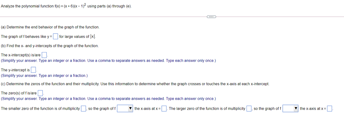 Analyze the polynomial function f(x) = (x + 6)(x – 1) using parts (a) through (e).
(a) Determine the end behavior of the graph of the function.
The graph of f behaves like y = for large values of x.
(b) Find the x- and y-intercepts of the graph of the function.
The x-intercept(s) is/are
(Simplify your answer. Type an integer or a fraction. Use a comma to separate answers as needed. Type each answer only once.)
The y-intercept is
(Simplify your answer. Type an integer or a fraction.)
(c) Determine the zeros of the function and their multiplicity. Use this information to determine whether the graph crosses or touches the x-axis at each x-intercept.
The zero(s) of f is/are
(Simplify your answer. Type an integer or a fraction. Use a comma to separate answers as needed. Type each answer only once.)
The smaller zero of the function is of multiplicity
so the graph of f
the x-axis at x =
| The larger zero of the function is of multiplicity , so the graph of f
the x-axis at x =
