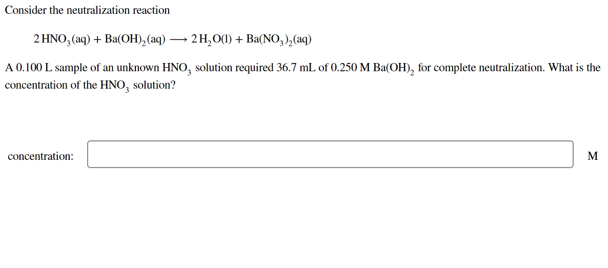 Consider the neutralization reaction
2 HNO, (aq) + Ba(OH), (aq) → 2 H,O(1) + Ba(NO,),(aq)
A 0.100 L sample of an unknown HNO, solution required 36.7 mL of 0.250 M Ba(OH), for complete neutralization. What is the
concentration of the HNO, solution?
concentration:
M
