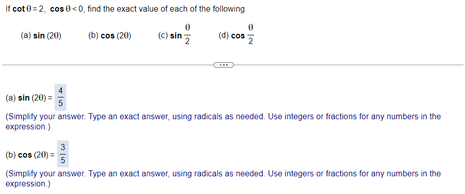 If cot 0 = 2, cos 0 < 0, find the exact value of each of the following.
(a) sin (20)
(b) cos (20)
(c) sin
(d) cos
2
...
4
(a) sin (20) =
(Simplify your answer. Type an exact answer, using radicals as needed. Use integers or fractions for any numbers in the
expression.)
3
(b) cos (20) =
5
(Simplify your answer. Type an exact answer, using radicals as needed. Use integers or fractions for any numbers in the
expression.)

