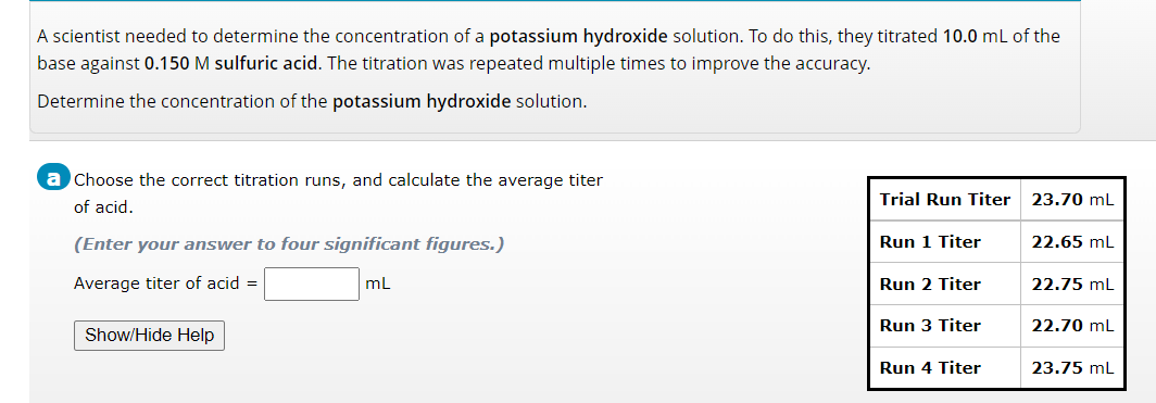 A scientist needed to determine the concentration of a potassium hydroxide solution. To do this, they titrated 10.0 mL of the
base against 0.150 M sulfuric acid. The titration was repeated multiple times to improve the accuracy.
Determine the concentration of the potassium hydroxide solution.
a Choose the correct titration runs, and calculate the average titer
of acid.
(Enter your answer to four significant figures.)
Average titer of acid =
mL
Show/Hide Help
Trial Run Titer
Run 1 Titer
Run 2 Titer
Run 3 Titer
Run 4 Titer
23.70 mL
22.65 mL
22.75 mL
22.70 mL
23.75 mL