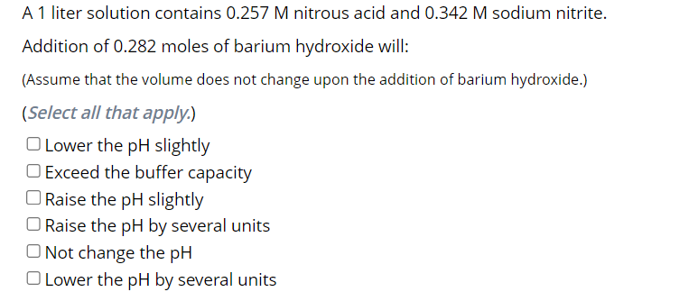 A 1 liter solution contains 0.257 M nitrous acid and 0.342 M sodium nitrite.
Addition of 0.282 moles of barium hydroxide will:
(Assume that the volume does not change upon the addition of barium hydroxide.)
(Select all that apply.)
O Lower the pH slightly
O Exceed the buffer capacity
Raise the pH slightly
O Raise the pH by several units
O Not change the pH
O Lower the pH by several units