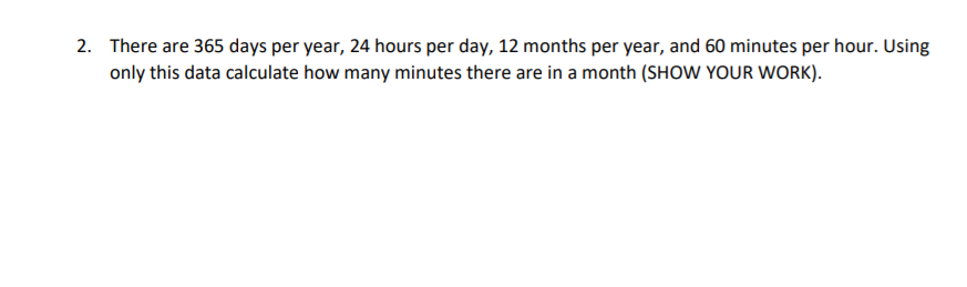 2. There are 365 days per year, 24 hours per day, 12 months per year, and 60 minutes per hour. Using
only this data calculate how many minutes there are in a month (SHOW YOUR WORK).
