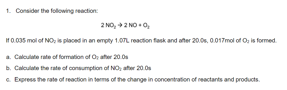 1. Consider the following reaction:
2 NO₂ → 2 NO + 0₂
If 0.035 mol of NO₂ is placed in an empty 1.07L reaction flask and after 20.0s, 0.017mol of O₂ is formed.
a. Calculate rate of formation of O₂ after 20.0s
b. Calculate the rate of consumption of NO₂ after 20.0s
c. Express the rate of reaction in terms of the change in concentration of reactants and products.