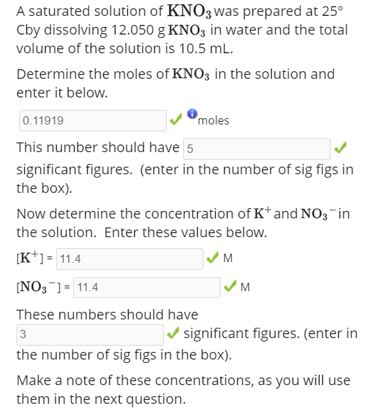 A saturated solution of KNO3 was prepared at 25°
Cby dissolving 12.050 g KNO3 in water and the total
volume of the solution is 10.5 mL.
Determine the moles of KNO3 in the solution and
enter it below.
0.11919
moles
This number should have 5
significant figures. (enter in the number of sig figs in
the box).
Now determine the concentration of K+ and NO3 in
the solution. Enter these values below.
[K+] = 11.4
[NO3 ] = 11.4
These numbers should have
3
the number of sig figs in the box).
M
M
✔significant figures. (enter in
Make a note of these concentrations, as you will use
them in the next question.