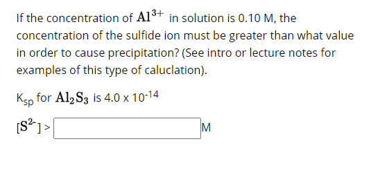 If the concentration of A1³+ in solution is 0.10 M, the
concentration of the sulfide ion must be greater than what value
in order to cause precipitation? (See intro or lecture notes for
examples of this type of caluclation).
Ksp for Al2 S3 is 4.0 x 10-14
[S²]>
M