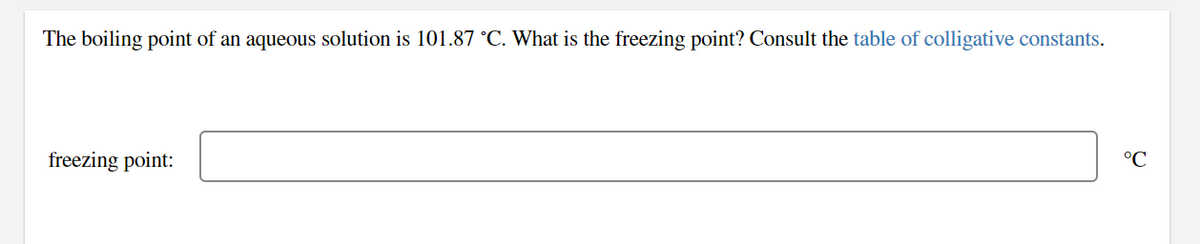 The boiling point of an aqueous solution is 101.87 °C. What is the freezing point? Consult the table of colligative constants.
freezing point:
°C
