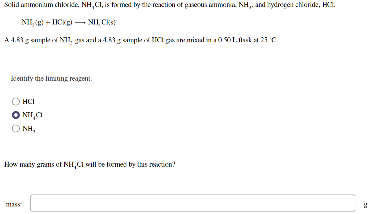 Solid ammonium chloride, NH,Cl, is formed by the reaction of gaseous ammonia, NH,, and hydrogen chloride, HCl.
NH, (g) + HCI(g)
NH, C(s)
A 4.83 g sample of NH, gas and a 4.83 g sample of HCl gas are mixed in a 0.50 L flask at 25 °C.
Identify the limiting reagent.
HCI
NH,CI
NH,
How many grams of NH, Cl will be formed by this reaction?
mass:
