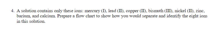 4. A solution contains only these ions: mercury (I), lead (II), copper (II), bismuth (III), nickel (II), zinc,
barium, and calcium. Prepare a flow chart to show how you would separate and identify the eight ions
in this solution.