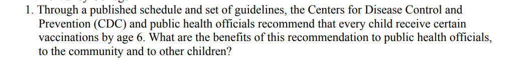 1. Through a published schedule and set of guidelines, the Centers for Disease Control and
Prevention (CDC) and public health officials recommend that every child receive certain
vaccinations by age 6. What are the benefits of this recommendation to public health officials,
to the community and to other children?