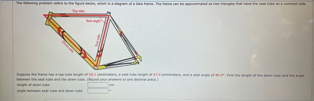 ...... ...
The following problem refers to the figure below, which is a diagram of a bike frame. The frame can be approximated as two triangles that have the seat tube as a common side.
Top tube
Seat angle
Suppose the frame has a top tube length of 53.1 centimeters, a seat tube length of 47.0 centimeters, and a seat angle of 80.0°. Find the length of the down tube and the angle
between the seat tube and the down tube. (Round your answers to one decimal place.)
length of down tube
cm
angle between seat tube and down tube
Down tube
Seat tube
