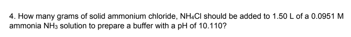 4. How many grams of solid ammonium chloride, NH4Cl should be added to 1.50 L of a 0.0951 M
ammonia NH3 solution to prepare a buffer with a pH of 10.110?