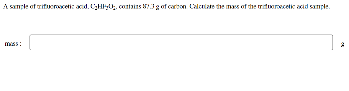 A sample of trifluoroacetic acid, C,HF3O2, contains 87.3 g of carbon. Calculate the mass of the trifluoroacetic acid sample.
mass :
g
