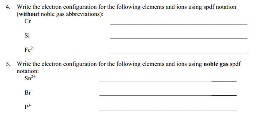 Write the electron configuration for the following elements and ions using spdf notation
(without noble gas abbreviations):
Cr
Si
Fe2+
5. Write the electron configuration for the following elements and ions using noble gas spdf
notation:
Sn2+
Br
p3-
