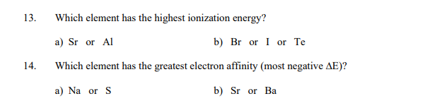 13.
Which element has the highest ionization energy?
a) Sr or Al
b) Br or I or Te
14.
Which element has the greatest electron affinity (most negative AE)?
a) Na or S
b) Sr or Ba
