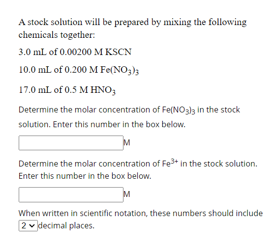 A stock solution will be prepared by mixing the following
chemicals together:
3.0 mL of 0.00200 M KSCN
10.0 mL of 0.200 M Fe(NO3)3
17.0 mL of 0.5 M HNO3
Determine the molar concentration of Fe(NO3)3 in the stock
solution. Enter this number in the box below.
Determine the molar concentration of Fe³+ in the stock solution.
Enter this number in the box below.
M
When written in scientific notation, these numbers should include
2 decimal places.