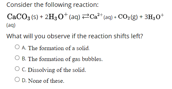 Consider the following reaction:
2+
CaCO3 (s) + 2H3O+ (aq) ⇒Ca²+ (aq) + CO₂(g) + 3H3O+
(aq)
What will you observe if the reaction shifts left?
O A. The formation of a solid.
O B. The formation of gas bubbles.
O C. Dissolving of the solid.
O D. None of these.