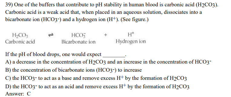 39) One of the buffers that contribute to pH stability in human blood is carbonic acid (H₂CO3).
Carbonic acid is a weak acid that, when placed in an aqueous solution, dissociates into a
bicarbonate ion (HCO3-) and a hydrogen ion (H+). (See figure.)
H₂CO3
Carbonic acid
HCO3
Bicarbonate ion
H+
Hydrogen ion
If the pH of blood drops, one would expect
A) a decrease in the concentration of H₂CO3 and an increase in the concentration of HCO3-
B) the concentration of bicarbonate ions (HCO3-) to increase
C) the HCO3- to act as a base and remove excess H+ by the formation of H2CO3
D) the HCO3- to act as an acid and remove excess H+ by the formation of H₂CO3
Answer: C