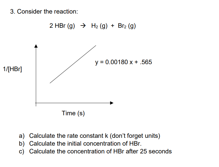 3. Consider the reaction:
1/[HBr]
2 HBr (g) → H₂ (g) + Br₂ (g)
Time (s)
y = 0.00180 x + .565
a)
Calculate the rate constant k (don't forget units)
Calculate the initial concentration of HBr.
b)
c) Calculate the concentration of HBr after 25 seconds