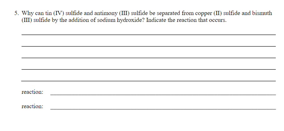 5. Why can tin (IV) sulfide and antimony (III) sulfide be separated from copper (II) sulfide and bismuth
(III) sulfide by the addition of sodium hydroxide? Indicate the reaction that occurs.
reaction:
reaction: