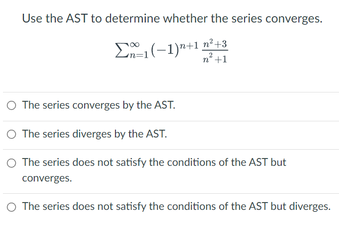 Use the AST to determine whether the series converges.
n² +3
Σ1(−1)n+1. n² +1
The series converges by the AST.
O The series diverges by the AST.
O The series does not satisfy the conditions of the AST but
converges.
O The series does not satisfy the conditions of the AST but diverges.