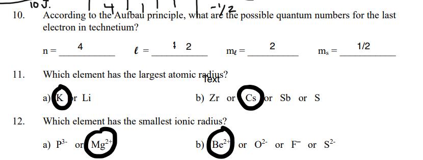 io J.
10.
According to the'Aufbau principle, what are the possible quantum numbers for the last
electron in technetium?
4
2
1/2
n =
m,
11.
Which element has the largest atomic radius?
a) Kr Li
b) Zr or Cs or Sb or S
12.
Which element has the smallest ionic radius?
a) P3- or Mg
b) Be
02-
or F or
S2-
or

