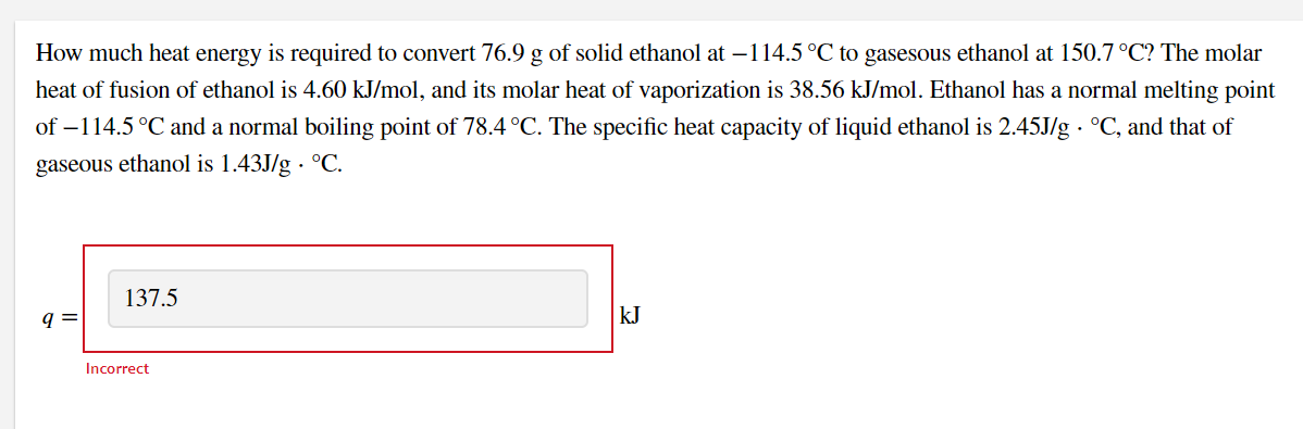 How much heat energy is required to convert 76.9 g of solid ethanol at –114.5 °C to gasesous ethanol at 150.7 °C? The molar
heat of fusion of ethanol is 4.60 kJ/mol, and its molar heat of vaporization is 38.56 kJ/mol. Ethanol has a normal melting point
of –114.5 °C and a normal boiling point of 78.4 °C. The specific heat capacity of liquid ethanol is 2.45J/g · °C, and that of
gaseous ethanol is 1.43J/g · °C.
137.5
q =
kJ
Incorrect
