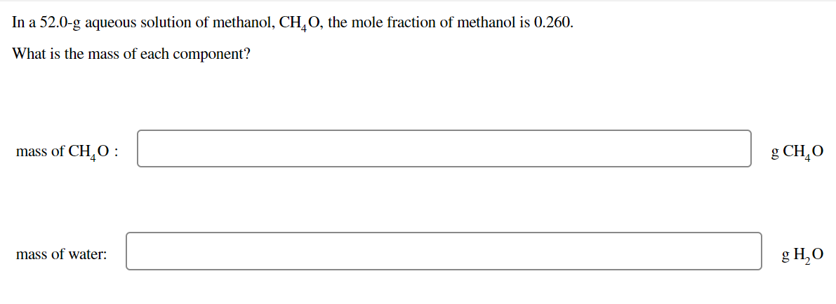 In a 52.0-g aqueous solution of methanol, CH,O, the mole fraction of methanol is 0.260.
What is the mass of each component?
mass of CH,0 :
g CH,O
mass of water:
g H,O
