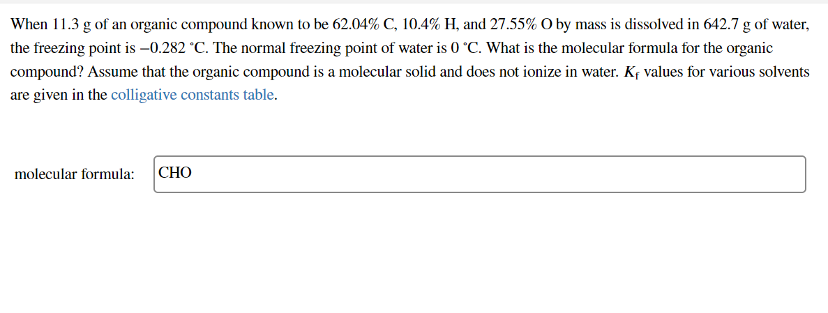 When 11.3 g of an organic compound known to be 62.04% C, 10.4% H, and 27.55% O by mass is dissolved in 642.7 g of water,
the freezing point is –0.282 °C. The normal freezing point of water is 0 °C. What is the molecular formula for the organic
compound? Assume that the organic compound is a molecular solid and does not ionize in water. Kf values for various solvents
are given in the colligative constants table.
molecular formula:
СНО
