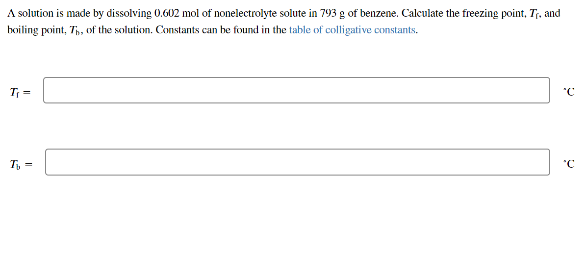 A solution is made by dissolving 0.602 mol of nonelectrolyte solute in 793 g of benzene. Calculate the freezing point, T;, and
boiling point, T,, of the solution. Constants can be found in the table of colligative constants.
Tf =
Ɔ.
Th =
°C
