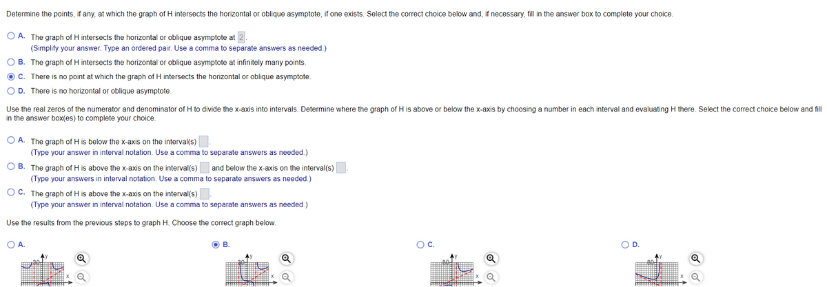 Determine the points, if any, at which the graph of H intersects the horizontal or oblique asymptote, if one exists. Select the correct choice below and, if necessary, fill in the answer box to complete your choice.
O A. The graph of H intersects the horizontal or oblique asymptote at 2.
(Simplify your answer. Type an ordered pair. Use a comma to separate answers as needed.)
O B. The graph of H intersects the horizontal or oblique asymptote at infinitely many points.
O C. There is no point at which the graph of H intersects the horizontal or oblique asymptote.
O D. There is no horizontal or oblique asymptote.
Use the real zeros of the numerator and denominator of H to divide the x-axis into intervals. Determine where the graph of H is above or below the x-axis by choosing a number in each interval and evaluating H there. Select the correct choice below and fill
in the answer box(es) to complete your choice.
O A. The graph of H is below the x-axis on the interval(s)
(Type your answer in interval notation. Use a comma to separate answers as needed.)
B. The graph of H is above the x-axis on the interval(s)
and below the x-axis on the interval(s)
(Type your answers in interval notation. Use a comma to separate answers as needed.)
O C. The graph of H is above the x-axis on the interval(s)
(Type your answer in interval notation. Use a comma to separate answers as needed.)
Use the results from the previous steps to graph H. Choose the correct graph below.
OA.
В.
Oc.
OD.
