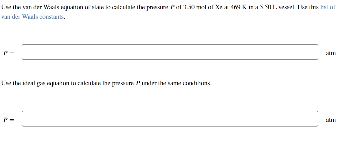 Use the van der Waals equation of state to calculate the pressure P of 3.50 mol of Xe at 469 K in a 5.50 L vessel. Use this list of
van der Waals constants.
P =
atm
Use the ideal gas equation to calculate the pressure P under the same conditions.
P =
atm
