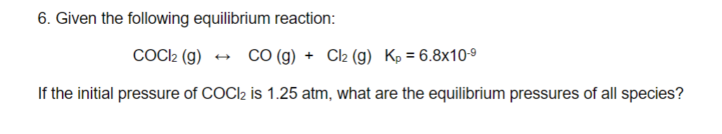 6. Given the following equilibrium reaction:
COCl₂ (g) CO (g) + Cl₂ (g) Kp = 6.8x10-⁹
If the initial pressure of COCl2 is 1.25 atm, what are the equilibrium pressures of all species?