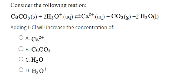 Consider the following reation:
CaCO3(s) + 2H3O+ (aq) ⇒Ca²+ (aq) + CO₂(g) +2 H₂O(l)
Adding HCI will increase the concentration of:
O A. Ca²+
O B. CaCO3
O C. H₂O
O D. H3O+