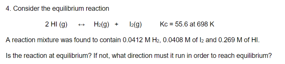 4. Consider the equilibrium reaction
2 HI(g)
H₂(g) +
1₂(g)
A reaction mixture was found to contain 0.0412 M H₂, 0.0408 M of 12 and 0.269 M of HI.
Is the reaction at equilibrium? If not, what direction must it run in order to reach equilibrium?
Kc = 55.6 at 698 K