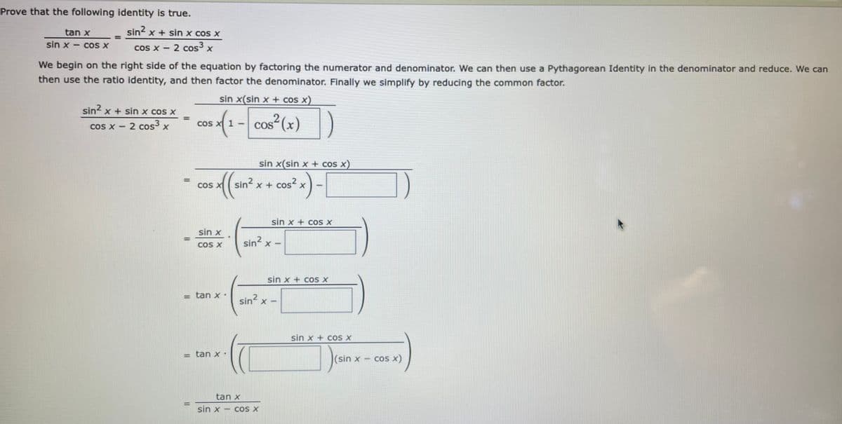 Prove that the following identity is true.
tan x
sin? x + sin x cos x
sin x
coS X
cos x - 2 cos3
COS X
We begin on the right side of the equation by factoring the numerator and denominator. We can then use a Pythagorean Identity in the denominator and reduce. We can
then use the ratio identity, and then factor the denominator. Finally we simplify by reducing the common factor.
sin x(sin x + cos x)
sin? x + sin x cos x
(1-
cos² (x)
cos x - 2 cos x
Cos
COS
sin x(sin x + cos x)
COS
sin? x + cos? x
sin x + COS X
sin x
sin x -
COS X
sin x + cOS X
tan x.
sin x
sin x + coS X
tan x.
(sin x
cos x)
tan x
sin x - cOS X
