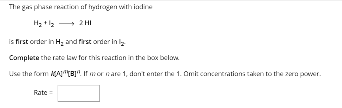 The gas phase reaction of hydrogen with iodine
H₂ + 12 → 2 HI
is first order in H₂ and first order in 12.
Complete the rate law for this reaction in the box below.
Use the form K[A]”[B]". If mor n are 1, don't enter the 1. Omit concentrations taken to the zero power.
Rate =