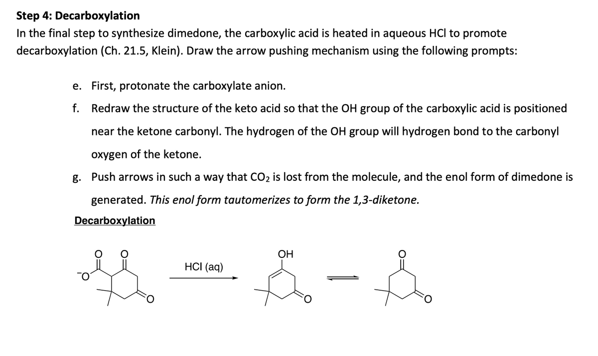 Step 4: Decarboxylation
In the final step to synthesize dimedone, the carboxylic acid is heated in aqueous HCl to promote
decarboxylation (Ch. 21.5, Klein). Draw the arrow pushing mechanism using the following prompts:
e. First, protonate the carboxylate anion.
f. Redraw the structure of the keto acid so that the OH group of the carboxylic acid is positioned
near the ketone carbonyl. The hydrogen of the OH group will hydrogen bond to the carbonyl
oxygen of the ketone.
g. Push arrows in such a way that CO2 is lost from the molecule, and the enol form of dimedone is
generated. This enol form tautomerizes to form the 1,3-diketone.
Decarboxylation
ОН
HСI (aq)
