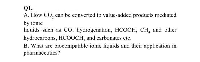 Q1.
A. How CO, can be converted to value-added products mediated
by ionic
liquids such as CO, hydrogenation, HCOOH, CH, and other
hydrocarbons, HCOOCH, and carbonates etc.
B. What are biocompatible ionic liquids and their application in
pharmaceutics?
