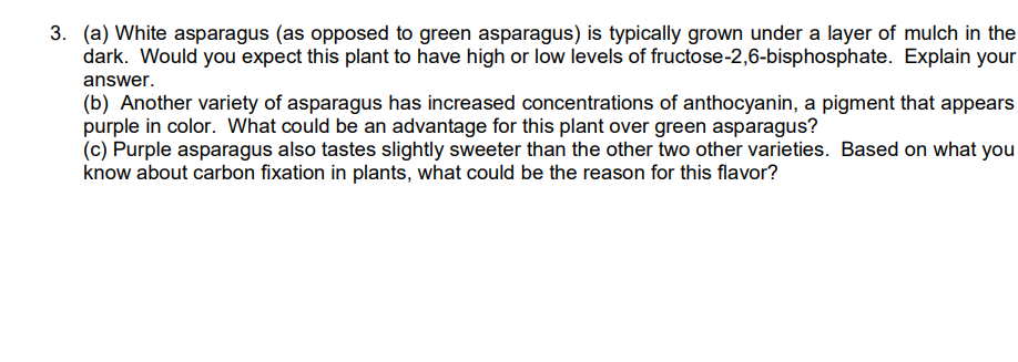 3. (a) White asparagus (as opposed to green asparagus) is typically grown under a layer of mulch in the
dark. Would you expect this plant to have high or low levels of fructose-2,6-bisphosphate. Explain your
answer.
(b) Another variety of asparagus has increased concentrations of anthocyanin, a pigment that appears
purple in color. What could be an advantage for this plant over green asparagus?
(c) Purple asparagus also tastes slightly sweeter than the other two other varieties. Based on what you
know about carbon fixation in plants, what could be the reason for this flavor?
