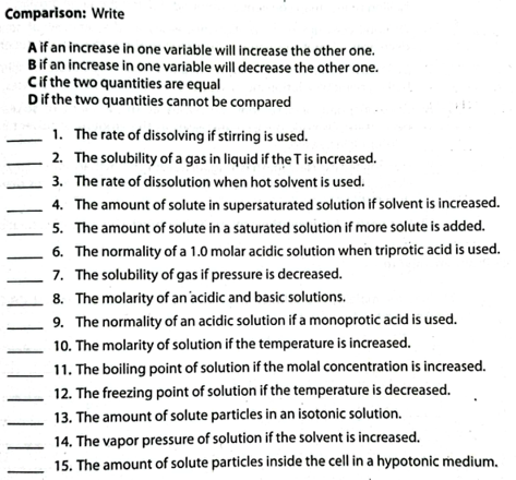 Comparison: Write
A if an increase in one variable will increase the other one.
Bif an increase in one variable will decrease the other one.
Cif the two quantities are equal
Dif the two quantities cannot be compared
1. The rate of dissolving if stirring is used.
2. The solubility of a gas in liquid if the T is increased.
3. The rate of dissolution when hot solvent is used.
4. The amount of solute in supersaturated solution if solvent is increased.
5. The amount of solute in a saturated solution if more solute is added.
6. The normality of a 1.0 molar acidic solution when triprotic acid is used.
7. The solubility of gas if pressure is decreased.
8. The molarity of an 'acidic and basic solutions.
9. The normality of an acidic solution if a monoprotic acid is used.
10. The molarity of solution if the temperature is increased.
11. The boiling point of solution if the molal concentration is increased.
12. The freezing point of solution if the temperature is decreased.
13. The amount of solute particles in an isotonic solution.
14. The vapor pressure of solution if the solvent is increased.
15. The amount of solute particles inside the cell in a hypotonic medium.
||||||
