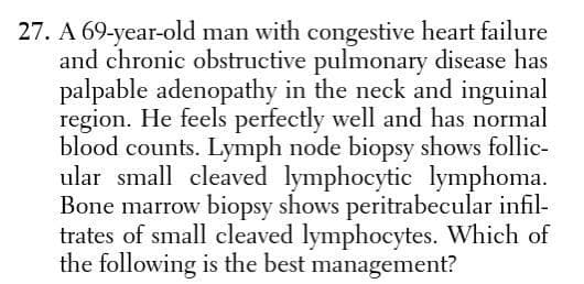 27. A 69-year-old man with congestive heart failure
and chronic obstructive pulmonary disease has
palpable adenopathy in the neck and inguinal
region. He feels perfectly well and has normal
blood counts. Lymph node biopsy shows follic-
ular small cleaved lymphocytic lymphoma.
Bone marrow biopsy shows peritrabecular infil-
trates of small cleaved lymphocytes. Which of
the following is the best management?
