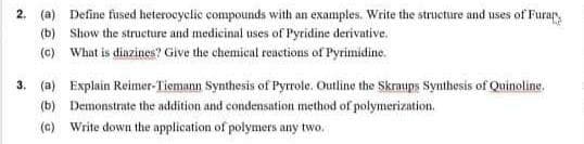 2.
(a) Define fused heterocyclic compounds with an examples. Write the structure and uses of Furar,
(b) Show the structure and medicinal uses of Pyridine derivative.
(c) What is dinzines? Give the chemical reactions of Pyrimidine.
3. (a) Explain Reimer-Tiemann Synthesis of Pyrrole. Outline the Skraups Synthesis of Quinoline.
(b) Demonstrate the addition and condensation method of polymerization.
(c) Write down the application of polymers any two.
