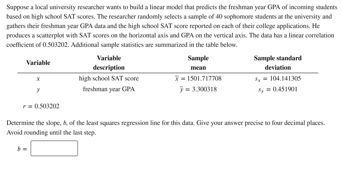 Suppose a local university researcher wants to build a linear model that predicts the freshman year GPA of incoming students
based on high school SAT scores. The researcher randomly selects a sample of 40 sophomore students at the university and
gathers their freshman year GPA data and the high school SAT score reported on each of their college applications. He
produces a scatterplot with SAT scores on the horizontal axis and GPA on the vertical axis. The data has a linear correlation
coefficient of 0.503202. Additional sample statistics are summarized in the table below.
Variable
Sample
Sample standard
Variable
description
mean
deviation
high school SAT score
X =
x = 1501.717708
Sy =
104.141305
y
freshman year GPA
y = 3.300318
Sy
= 0.451901
r = 0.503202
Determine the slope, b, of the least squares regression line for this data. Give your answer precise to four decimal places.
Avoid rounding until the last step.
b =
