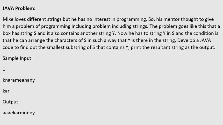 JAVA Problem:
Mike loves different strings but he has no interest in programming. So, his mentor thought to give
him a problem of programming including problem including strings. The problem goes like this that a
box has string S and it also contains another string Y. Now he has to string Y in S and the condition is
that he can arrange the characters of S in such a way that Y is there in the string. Develop a JAVA
code to find out the smallest substring of S that contains Y, print the resultant string as the output.
Sample Input:
1
knarameanany
kar
Output:
aaaekarmnnny
