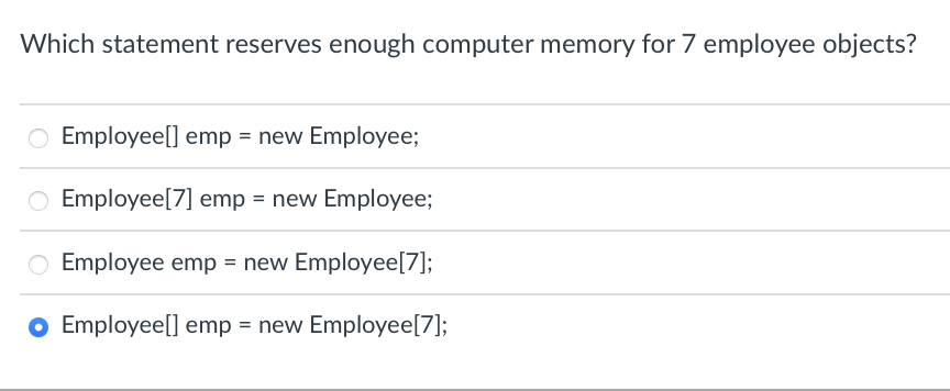 Which statement reserves enough computer memory for 7 employee objects?
O Employee[] emp = new Employee;
O Employee [7] emp = new Employee;
Employee emp = new Employee[7];
Employee[] emp = new Employee[7];