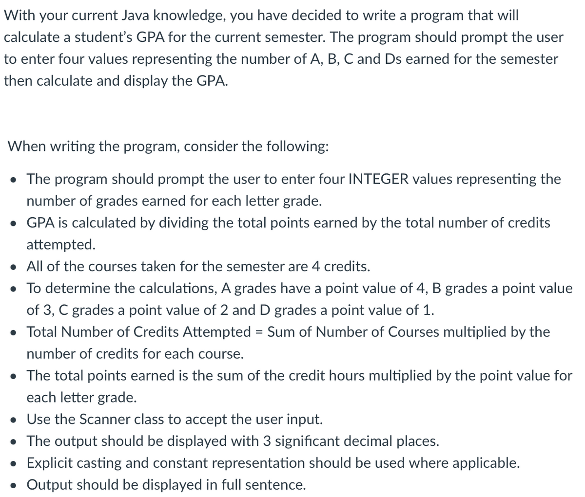 With your current Java knowledge, you have decided to write a program that will
calculate a student's GPA for the current semester. The program should prompt the user
to enter four values representing the number of A, B, C and Ds earned for the semester
then calculate and display the GPA.
When writing the program, consider the following:
• The program should prompt the user to enter four INTEGER values representing the
number of grades earned for each letter grade.
• GPA is calculated by dividing the total points earned by the total number of credits
attempted.
• All of the courses taken for the semester are 4 credits.
• To determine the calculations, A grades have a point value of 4, B grades a point value
of 3, C grades a point value of 2 and D grades a point value of 1.
• Total Number of Credits Attempted = Sum of Number of Courses multiplied by the
number of credits for each course.
• The total points earned is the sum of the credit hours multiplied by the point value for
each letter grade.
• Use the Scanner class to accept the user input.
• The output should be displayed with 3 significant decimal places.
• Explicit casting and constant representation should be used where applicable.
• Output should be displayed in full sentence.