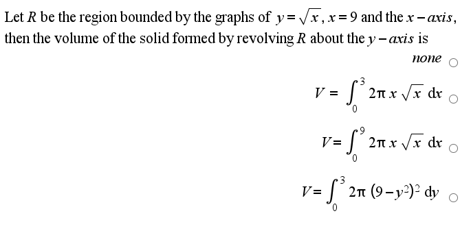Let R be the region bounded by the graphs of y= /x, x=9 and the x- axis,
then the volume of the solid formed by revolving R about the y - axis is
попе
3
V =
2n x Vx dr
V=
|2n x /x dr
= [° 2n (9-y²)² dy
V=
0,
