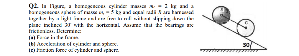 Q2. In Figure, a homogeneous cylinder masses mc = 2 kg and a
homogeneous sphere of masse m; = 5 kg and equal radii R are harnessed
together by a light frame and are free to roll without slipping down the
plane inclined 30° with the horizontal. Assume that the bearings are
frictionless. Determine:
(a) Force in the frame.
(b) Acceleration of cylinder and sphere.
(c) Friction force of cylinder and sphere.
30

