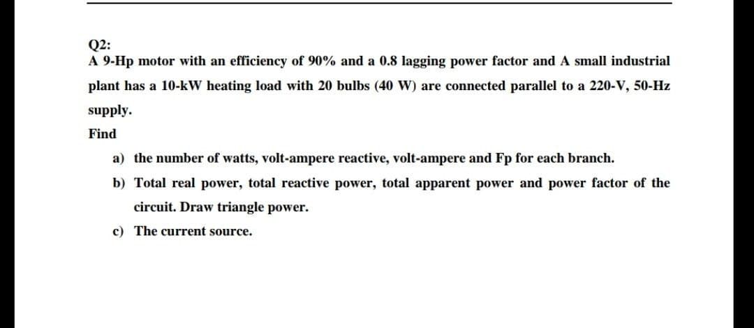 Q2:
A 9-Hp motor with an efficiency of 90% and a 0.8 lagging power factor andA small industrial
plant has a 10-kW heating load with 20 bulbs (40 W) are connected parallel to a 220-V, 50-Hz
supply.
Find
a) the number of watts, volt-ampere reactive, volt-ampere and Fp for each branch.
b) Total real power, total reactive power, total apparent power and power factor of the
circuit. Draw triangle power.
c) The current source.
